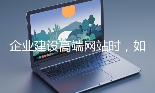 企业建设高端网站时,如何选择合适的设计公司?